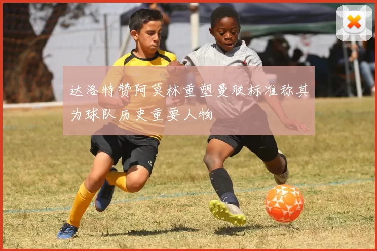 达洛特赞阿莫林重塑曼联标准称其为球队历史重要人物