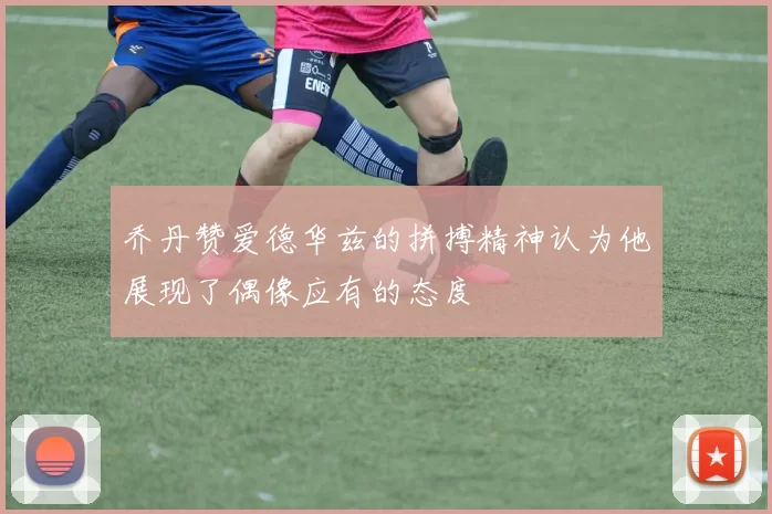 乔丹赞爱德华兹的拼搏精神认为他展现了偶像应有的态度