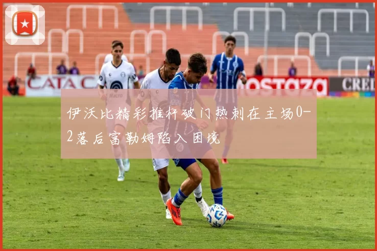 伊沃比精彩推杆破门热刺在主场0-2落后富勒姆陷入困境