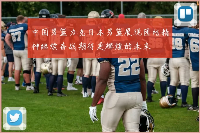 中国男篮力克日本男篮展现团结精神继续奋战期待更辉煌的未来