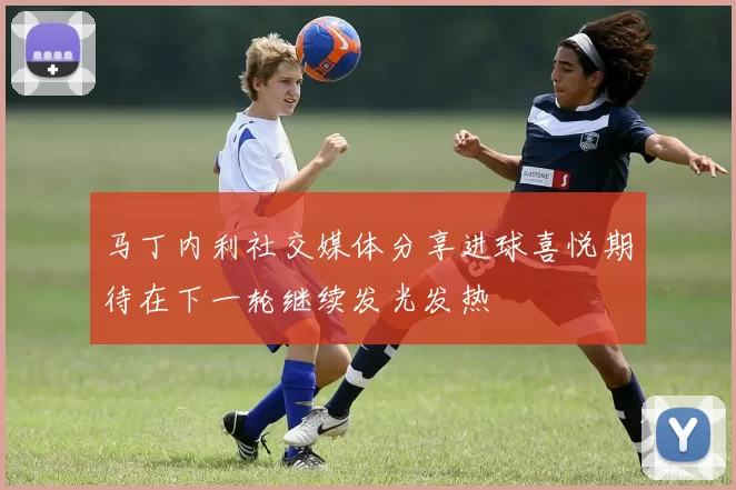 马丁内利社交媒体分享进球喜悦期待在下一轮继续发光发热