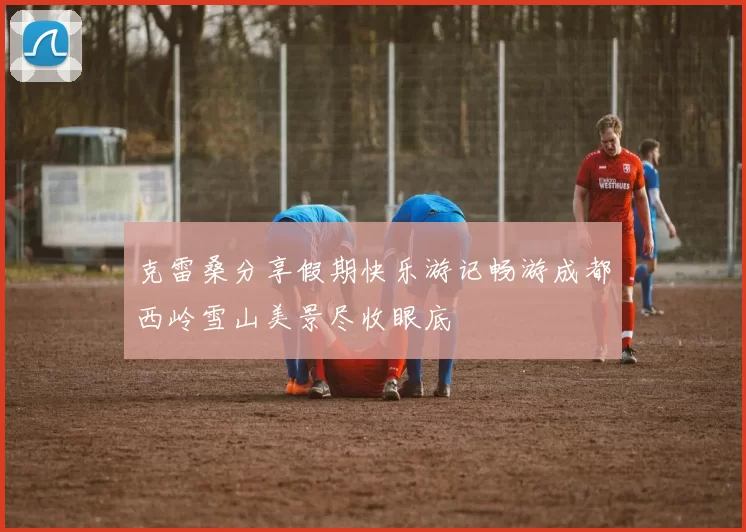 克雷桑分享假期快乐游记畅游成都西岭雪山美景尽收眼底