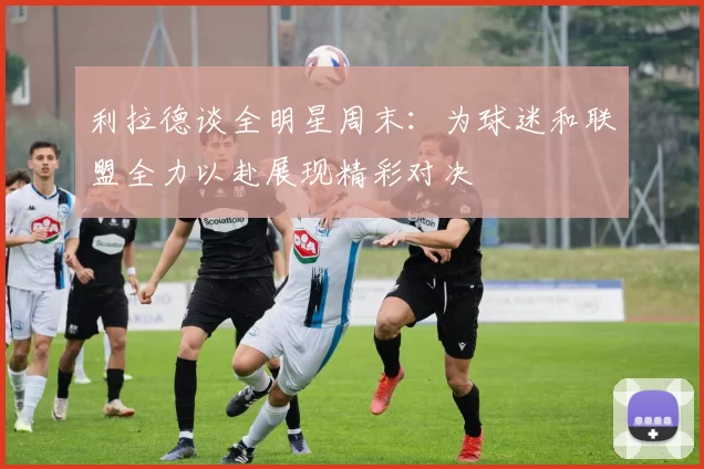 利拉德谈全明星周末：为球迷和联盟全力以赴展现精彩对决