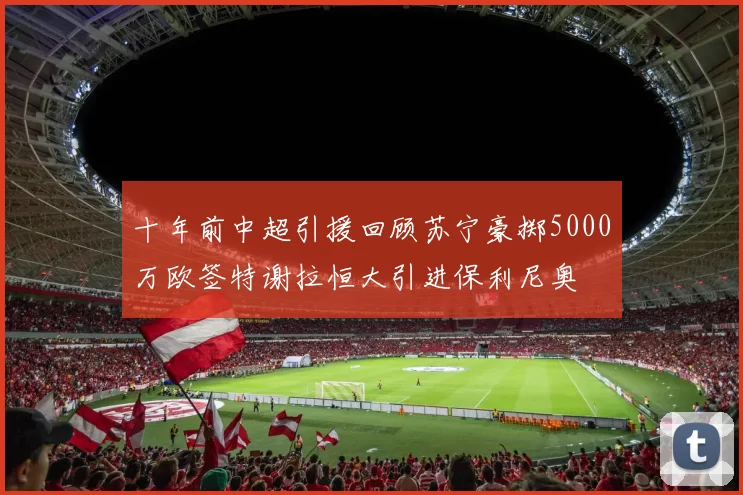 十年前中超引援回顾苏宁豪掷5000万欧签特谢拉恒大引进保利尼奥