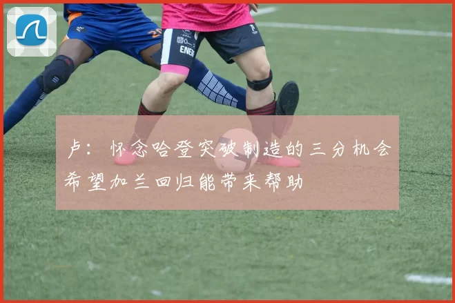 卢：怀念哈登突破制造的三分机会希望加兰回归能带来帮助