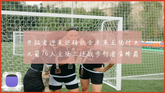 开拓者迎来逆转机会未来五场对决火箭76人主场三连战步行者黄蜂爵士