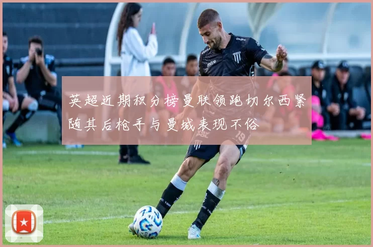 英超近期积分榜曼联领跑切尔西紧随其后枪手与曼城表现不俗