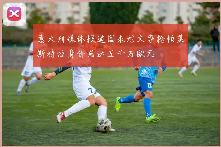 意大利媒体报道国米尤文争抢帕莱斯特拉身价或达五千万欧元