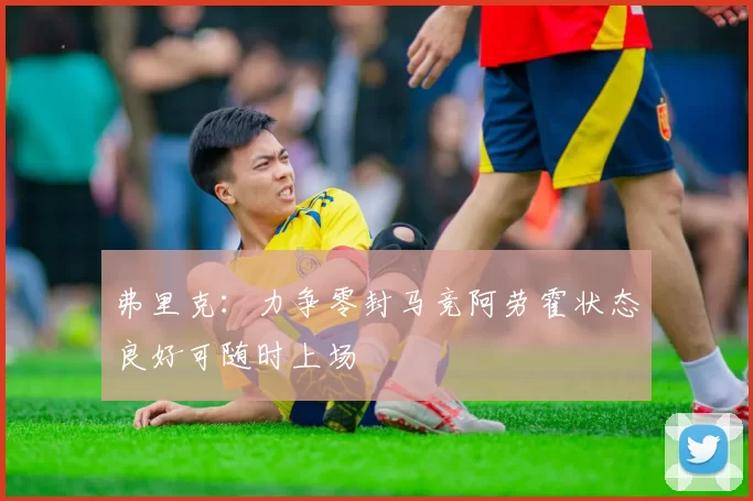 弗里克：力争零封马竞阿劳霍状态良好可随时上场
