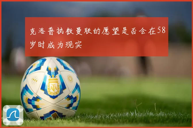 克洛普执教曼联的愿望是否会在58岁时成为现实