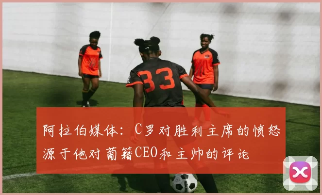 阿拉伯媒体：C罗对胜利主席的愤怒源于他对葡籍CEO和主帅的评论