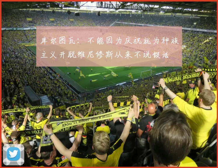库尔图瓦：不能因为庆祝就为种族主义开脱维尼修斯从来不说假话