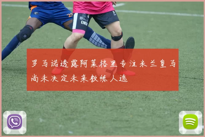 罗马诺透露阿莱格里专注米兰皇马尚未决定未来教练人选