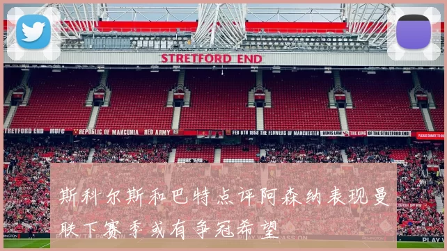 斯科尔斯和巴特点评阿森纳表现曼联下赛季或有争冠希望