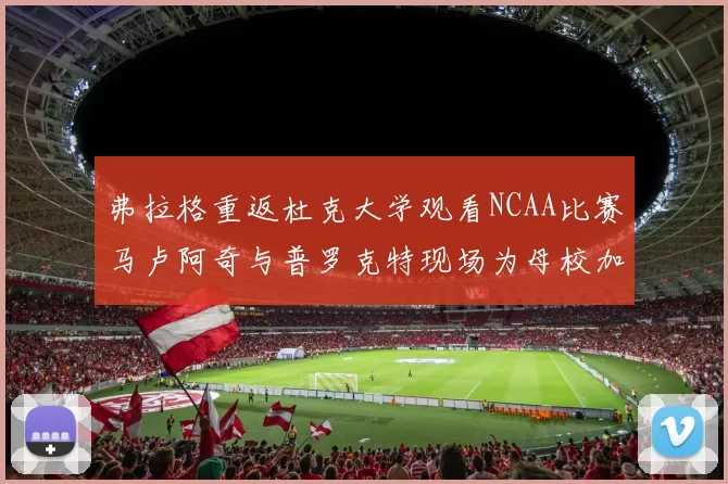 弗拉格重返杜克大学观看NCAA比赛马卢阿奇与普罗克特现场为母校加油助威