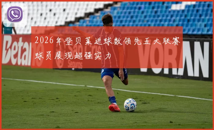 2026年登贝莱进球数领先五大联赛球员展现超强实力