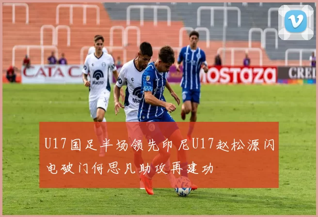 U17国足半场领先印尼U17赵松源闪电破门何思凡助攻再建功