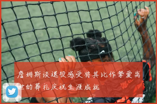 詹姆斯谈退役感受将其比作挚爱离世的葬礼庆祝生涯成就