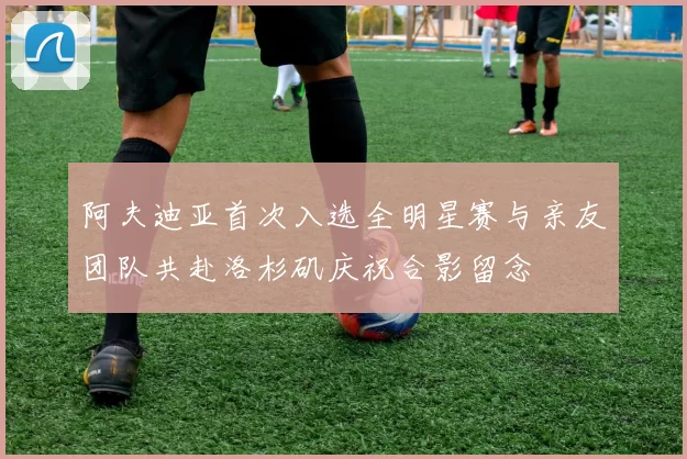 阿夫迪亚首次入选全明星赛与亲友团队共赴洛杉矶庆祝合影留念